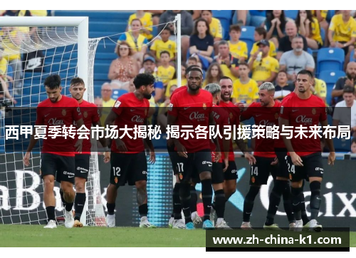西甲夏季转会市场大揭秘 揭示各队引援策略与未来布局