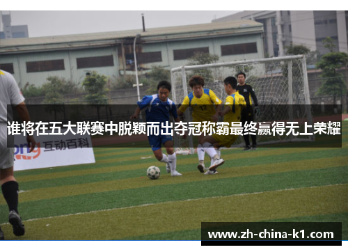 谁将在五大联赛中脱颖而出夺冠称霸最终赢得无上荣耀