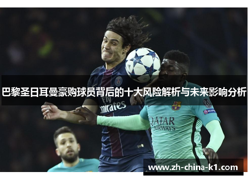 巴黎圣日耳曼豪购球员背后的十大风险解析与未来影响分析