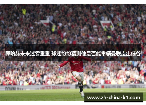 滕哈赫未来迷雾重重 球迷纷纷猜测他是否能带领曼联走出低谷