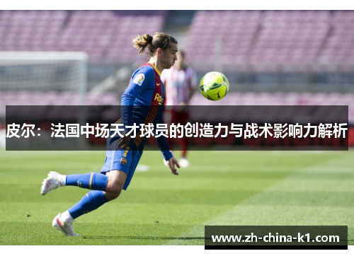 皮尔：法国中场天才球员的创造力与战术影响力解析