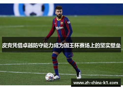 皮克凭借卓越防守能力成为国王杯赛场上的坚实壁垒