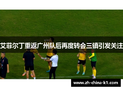 艾菲尔丁重返广州队后再度转会三镇引发关注