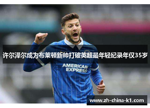 许尔泽尔成为布莱顿新帅打破英超最年轻纪录年仅35岁